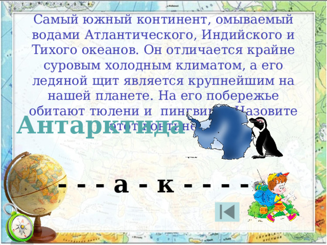 Самый южный континент, омываемый водами Атлантического, Индийского и Тихого океанов. Он отличается крайне суровым холодным климатом, а его ледяной щит является крупнейшим на нашей планете. На его побережье обитают тюлени и  пингвины. Назовите этот континент. Антарктида - - - а - к - - - - 