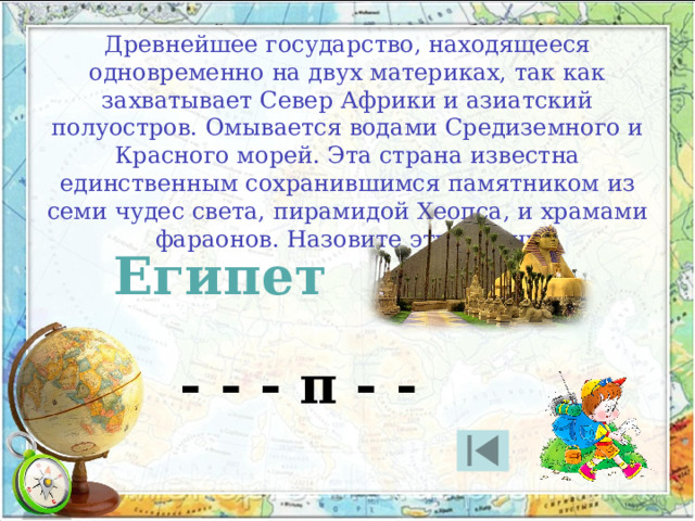 Древнейшее государство, находящееся одновременно на двух материках, так как захватывает Север Африки и азиатский полуостров. Омывается водами Средиземного и Красного морей. Эта страна известна единственным сохранившимся памятником из семи чудес света, пирамидой Хеопса, и храмами фараонов. Назовите эту страну Египет - - - п - - 