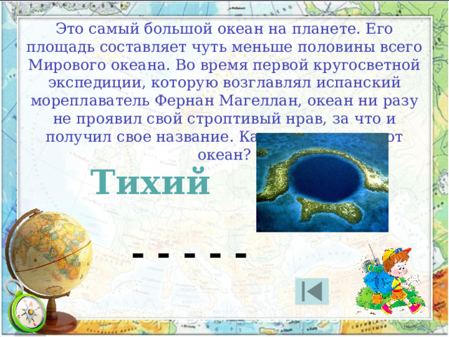 Это самый большой океан на планете. Его площадь составляет чуть меньше половины всего Мирового океана. Во время первой кругосветной экспедиции, которую возглавлял испанский мореплаватель Фернан Магеллан, океан ни разу не проявил свой строптивый нрав, за что и получил свое название. Как называется этот океан? Тихий - - - - - 