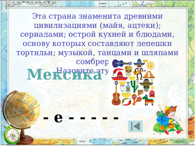 Эта страна знаменита древними цивилизациями (майя, ацтеки); сериалами; острой кухней и блюдами, основу которых составляют лепешки тортильи; музыкой, танцами и шляпами сомбреро. Назовите эту страну Мексика - е - - - - - 