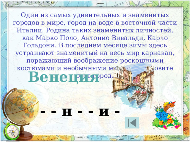 Один из самых удивительных и знаменитых городов в мире, город на воде в восточной части Италии. Родина таких знаменитых личностей, как Марко Поло, Антонио Вивальди, Карло Гольдони. В последнем месяце зимы здесь устраивают знаменитый на весь мир карнавал, поражающий воображение роскошными костюмами и необычными масками. Назовите этот город. Венеция - - н - - и - 