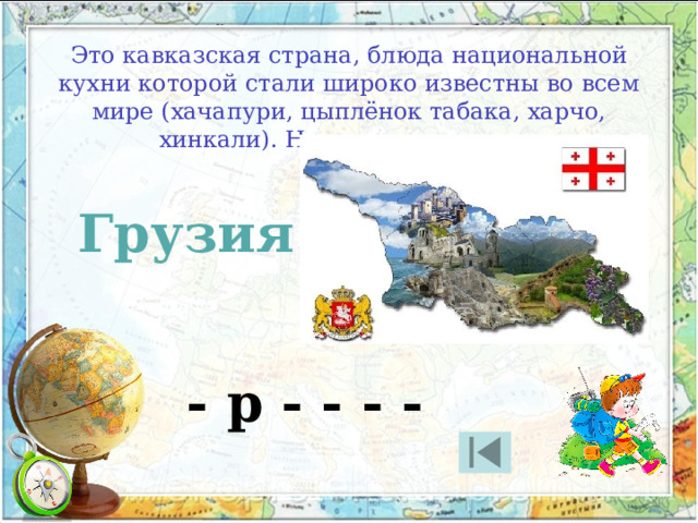 Это кавказская страна, блюда национальной кухни которой стали широко известны во всем мире (хачапури, цыплёнок табака, харчо, хинкали). Назовите эту страну Грузия - р - - - - 