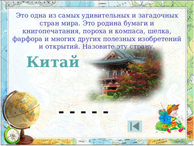 Это одна из самых удивительных и загадочных стран мира. Это родина бумаги и книгопечатания, пороха и компаса, шелка, фарфора и многих других полезных изобретений и открытий. Назовите эту страну. Китай - - - - - 
