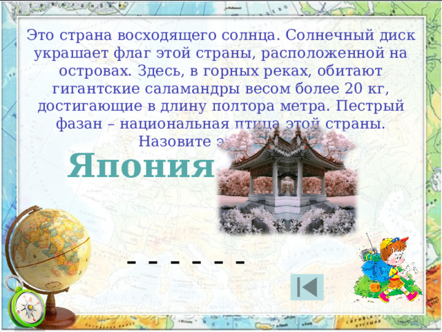 Это страна восходящего солнца. Солнечный диск украшает флаг этой страны, расположенной на островах. Здесь, в горных реках, обитают гигантские саламандры весом более 20 кг, достигающие в длину полтора метра. Пестрый фазан – национальная птица этой страны. Назовите эту страну. Япония - - - - - - 