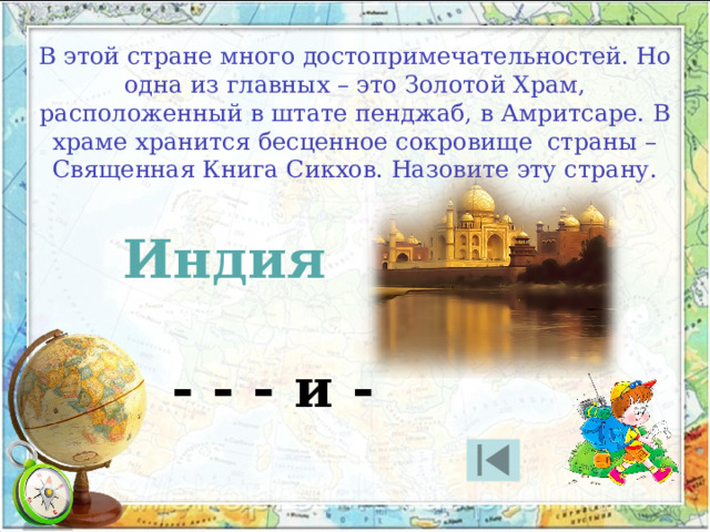 В этой стране много достопримечательностей. Но одна из главных – это Золотой Храм, расположенный в штате пенджаб, в Амритсаре. В храме хранится бесценное сокровище страны – Священная Книга Сикхов. Назовите эту страну. Индия - - - и - 