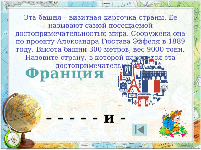 Эта башня – визитная карточка страны. Ее называют самой посещаемой достопримечательностью мира. Сооружена она по проекту Александра Гюстава Эйфеля в 1889 году. Высота башни 300 метров, вес 9000 тонн. Назовите страну, в которой находится эта достопримечательность. Франция - - - - - и - 