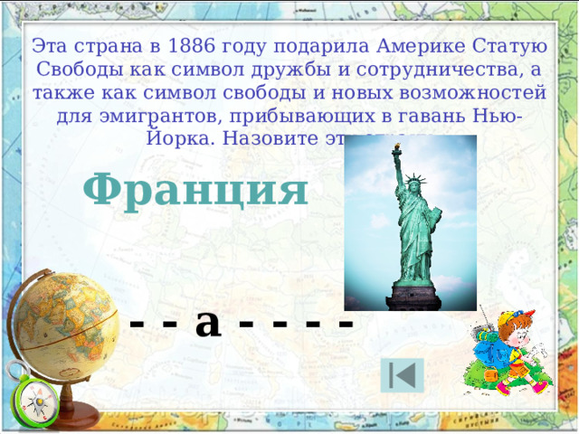 Эта страна в 1886 году подарила Америке Статую Свободы как символ дружбы и сотрудничества, а также как символ свободы и новых возможностей для эмигрантов, прибывающих в гавань Нью-Йорка. Назовите эту страну Франция - - а - - - - 