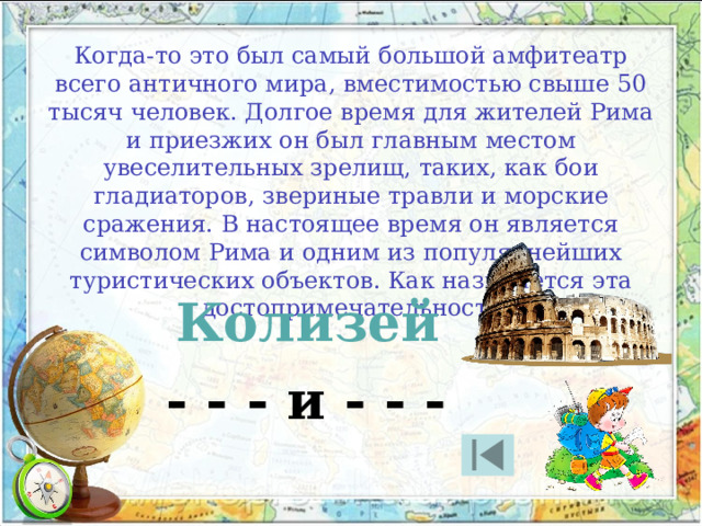 Когда-то это был самый большой амфитеатр всего античного мира, вместимостью свыше 50 тысяч человек. Долгое время для жителей Рима и приезжих он был главным местом увеселительных зрелищ, таких, как бои гладиаторов, звериные травли и морские сражения. В настоящее время он является символом Рима и одним из популярнейших туристических объектов. Как называется эта достопримечательность Колизей - - - и - - - 
