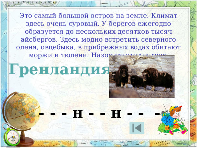 Это самый большой остров на земле. Климат здесь очень суровый. У берегов ежегодно образуется до нескольких десятков тысяч айсбергов. Здесь модно встретить северного оленя, овцебыка, в прибрежных водах обитают моржи и тюлени. Назовите этот остров. Гренландия - - - н - - н - - - 