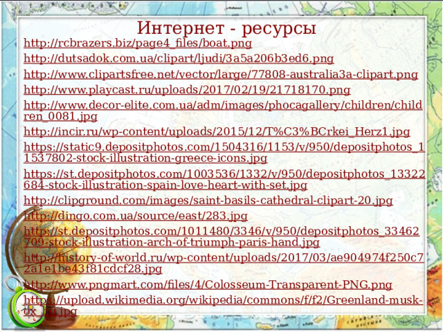 Интернет - ресурсы http://rcbrazers.biz/page4_files/boat.png http://dutsadok.com.ua/clipart/ljudi/3a5a206b3ed6.png http://www.clipartsfree.net/vector/large/77808-australia3a-clipart.png http://www.playcast.ru/uploads/2017/02/19/21718170.png http://www.decor-elite.com.ua/adm/images/phocagallery/children/children_0081.jpg http://incir.ru/wp-content/uploads/2015/12/T%C3%BCrkei_Herz1.jpg https://static9.depositphotos.com/1504316/1153/v/950/depositphotos_11537802-stock-illustration-greece-icons.jpg https://st.depositphotos.com/1003536/1332/v/950/depositphotos_13322684-stock-illustration-spain-love-heart-with-set.jpg http://clipground.com/images/saint-basils-cathedral-clipart-20.jpg http://dingo.com.ua/source/east/283.jpg http://st.depositphotos.com/1011480/3346/v/950/depositphotos_33462709-stock-illustration-arch-of-triumph-paris-hand.jpg http://history-of-world.ru/wp-content/uploads/2017/03/ae904974f250c72a1e1be43f81cdcf28.jpg http://www.pngmart.com/files/4/Colosseum-Transparent-PNG.png https://upload.wikimedia.org/wikipedia/commons/f/f2/Greenland-musk-ox_hg.jpg 