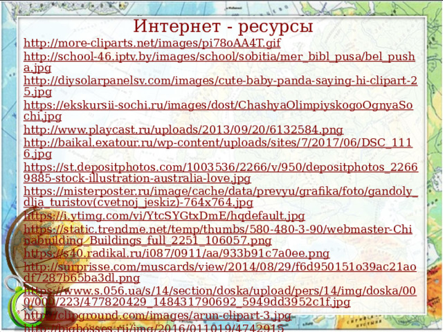 Интернет - ресурсы http://more-cliparts.net/images/pi78oAA4T.gif http://school-46.iptv.by/images/school/sobitia/mer_bibl_pusa/bel_pusha.jpg http://diysolarpanelsv.com/images/cute-baby-panda-saying-hi-clipart-25.jpg https://ekskursii-sochi.ru/images/dost/ChashyaOlimpiyskogoOgnyaSochi.jpg http://www.playcast.ru/uploads/2013/09/20/6132584.png http://baikal.exatour.ru/wp-content/uploads/sites/7/2017/06/DSC_1116.jpg https://st.depositphotos.com/1003536/2266/v/950/depositphotos_22669885-stock-illustration-australia-love.jpg https://misterposter.ru/image/cache/data/prevyu/grafika/foto/gandoly_dlja_turistov(cvetnoj_jeskiz)-764x764.jpg https://i.ytimg.com/vi/YtcSYGtxDmE/hqdefault.jpg https://static.trendme.net/temp/thumbs/580-480-3-90/webmaster-Chinabuilding_Buildings_full_2251_106057.png https://s40.radikal.ru/i087/0911/aa/933b91c7a0ee.png http://surprisse.com/muscards/view/2014/08/29/f6d950151o39ac21aodf7287b65ba3dl.png https://www.s.056.ua/s/14/section/doska/upload/pers/14/img/doska/000/000/223/477820429_148431790692_5949dd3952c1f.jpg http://clipground.com/images/arun-clipart-3.jpg http://bigbosses.ru/img/2016/011019/4742915 http://www.unikru.ru/ 