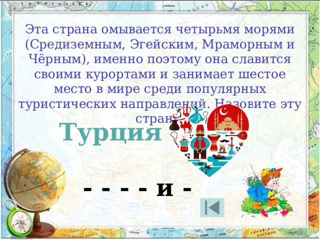 Эта страна омывается четырьмя морями (Средиземным, Эгейским, Мраморным и Чёрным), именно поэтому она славится своими курортами и занимает шестое место в мире среди популярных туристических направлений. Назовите эту страну. Турция - - - - и - 