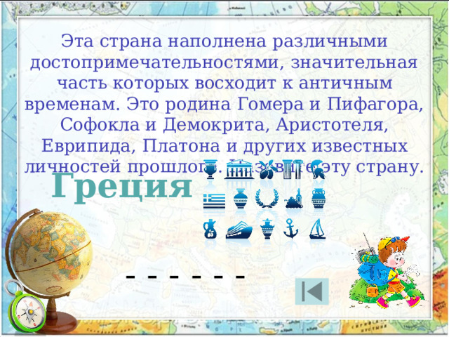 Эта страна наполнена различными достопримечательностями, значительная часть которых восходит к античным временам. Это родина Гомера и Пифагора, Софокла и Демокрита, Аристотеля, Еврипида, Платона и других известных личностей прошлого. Назовите эту страну. Греция - - - - - - 