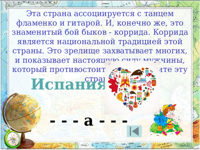 Эта страна ассоциируется с танцем фламенко и гитарой. И, конечно же, это знаменитый бой быков - коррида. Коррида является национальной традицией этой страны. Это зрелище захватывает многих, и показывает настоящую силу мужчины, который противостоит быку. Назовите эту страну. Испания - - - а - - - 