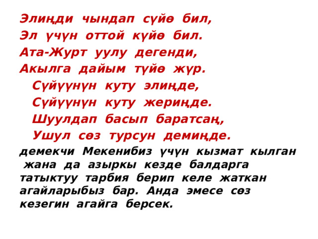 Элиңди чындап сүйө бил, Эл үчүн оттой күйө бил. Ата-Журт уулу дегенди, Акылга дайым түйө жүр.  Сүйүүнүн куту элиңде,  Сүйүүнүн куту жериңде.  Шуулдап басып баратсаң,  Ушул сөз турсун демиңде. демекчи Мекенибиз үчүн кызмат кылган жана да азыркы кезде балдарга татыктуу тарбия берип келе жаткан агайларыбыз бар. Анда эмесе сөз кезегин агайга берсек. 