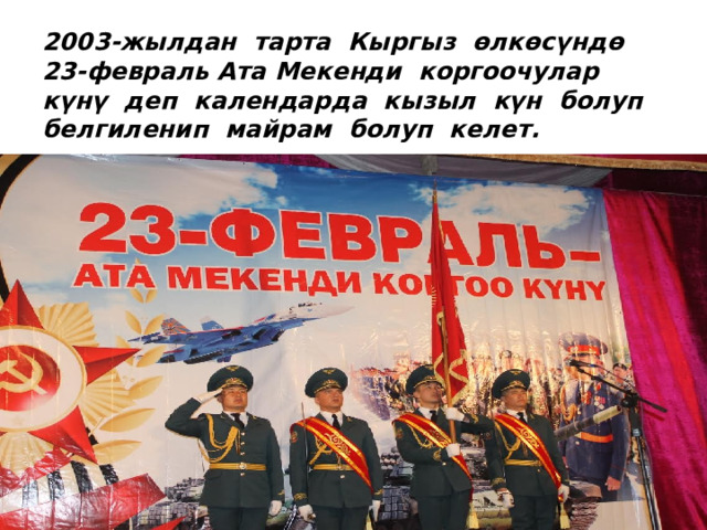 2003-жылдан тарта Кыргыз өлкөсүндө 23-февраль Ата Мекенди коргоочулар күнү деп календарда кызыл күн болуп белгиленип майрам болуп келет.   