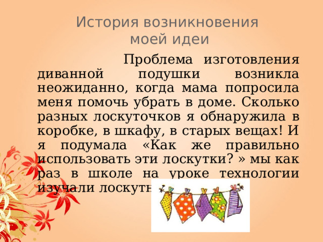 История возникновения  моей идеи   Проблема изготовления диванной подушки возникла неожиданно, когда мама попросила меня помочь убрать в доме. Сколько разных лоскуточков я обнаружила в коробке, в шкафу, в старых вещах! И я подумала «Как же правильно использовать эти лоскутки? » мы как раз в школе на уроке технологии изучали лоскутное шитьё. 
