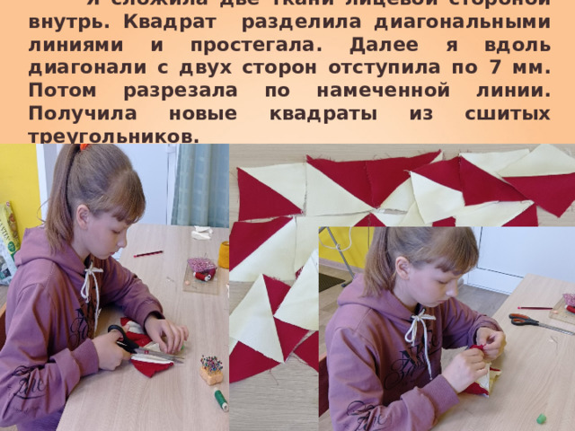  Я сложила две ткани лицевой стороной внутрь. Квадрат разделила диагональными линиями и простегала. Далее я вдоль диагонали с двух сторон отступила по 7 мм. Потом разрезала по намеченной линии. Получила новые квадраты из сшитых треугольников.   