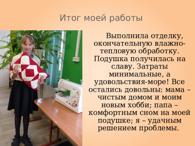Итог моей работы  Выполнила отделку, окончательную влажно-тепловую обработку. Подушка получилась на славу. Затраты минимальные, а удовольствия-море! Все остались довольны: мама – чистым домом и моим новым хобби; папа –комфортным сном на моей подушке; я – удачным решением проблемы. 