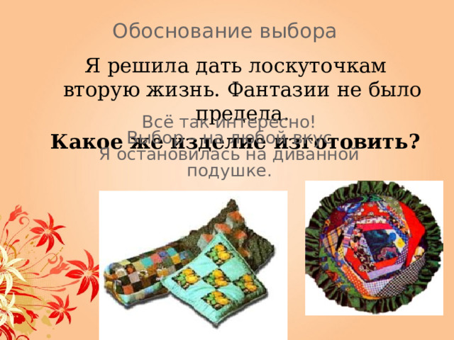 Обоснование выбора Я решила дать лоскуточкам вторую  жизнь.  Фантазии не было предела. Какое же изделие изготовить?  Всё так интересно!  Выбор – на любой вкус Я остановилась на диванной подушке. 
