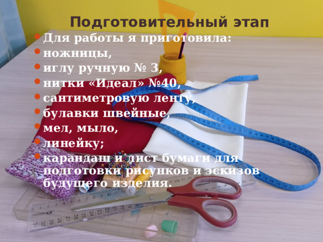 Подготовительный этап Для работы я приготовила: ножницы, иглу ручную № 3, нитки «Идеал» №40, сантиметровую ленту, булавки швейные, мел, мыло, линейку; карандаш и лист бумаги для подготовки рисунков и эскизов будущего изделия.  