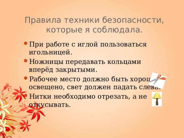 Правила техники безопаснос ти, которые я соблюдала. При работе с иглой пользоваться игольницей. Ножницы передавать кольцами вперёд закрытыми. Рабочее место должно быть хорошо освещено, свет должен падать слева. Нитки необходимо отрезать, а не откусывать. 