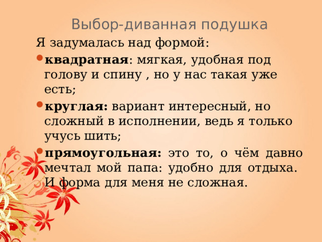 Выбор-диванная подушка Я задумалась над формой: квадратная : мягкая, удобная под голову и спину , но у нас такая уже есть; круглая: вариант интересный, но сложный в исполнении, ведь я только учусь шить; прямоугольная: это то, о чём давно мечтал мой папа: удобно для отдыха . И форма для меня не сложная. 