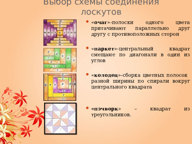 Выбор схемы соединения лоскутов « очаг »-полоски одного цвета притачивают параллельно друг другу с противоположных сторон  « паркет »-центральный квадрат смещают по диагонали в один из углов « колодец »-сборка цветных полосок разной ширины по спирали вокруг центрального квадрата   «пэчворк » – квадрат из треугольников. 
