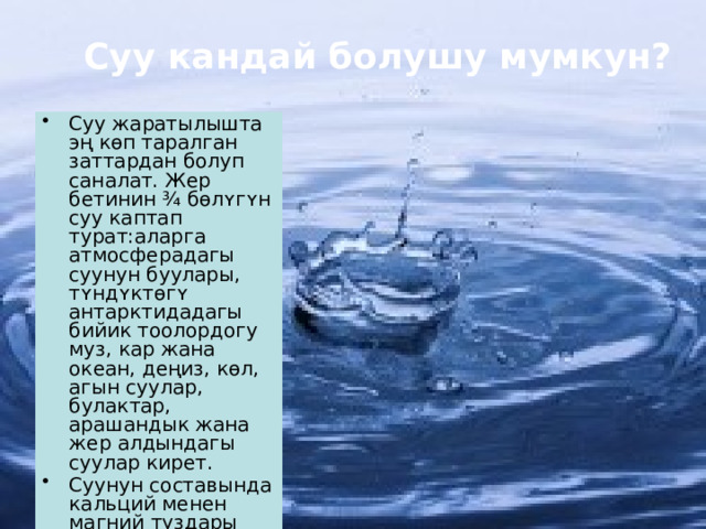 Суу кандай болушу мумкун? Суу жаратылышта эң кɵп таралган заттардан болуп саналат. Жер бетинин ¾ бɵлʏгʏн суу каптап турат:аларга атмосферадагы суунун буулары, тʏндʏктɵгʏ антарктидадагы бийик тоолордогу муз, кар жана океан, деңиз, кɵл, агын суулар, булактар, арашандык жана жер алдындагы суулар кирет. Суунун составында кальций менен магний туздары кɵп эрисе,андай суулар шорлуу суу деп аталат. 