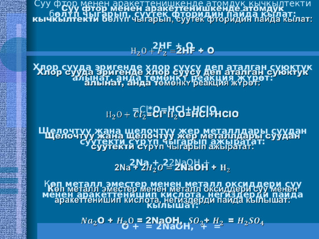 Суу фтор менен аракеттенишкенде атомдук кычкылтекти б ɵлʏп чыгарып, суутек фторидин пайда кылат:    2HF + O   Хлор сууда эригенде хлор суусу деп аталган суюктук алынат, анда т ɵмɵнкʏ реакция жʏрɵт:    = Cl *O=HCl+HClO   Щелочтуу жана щелочтуу жер металлдары суудан суутекти с ʏрʏп чыгарып ажыратат:   2Na + 2 2NaOH +   К ɵп металл эместер менен металл оксиддери суу менен аракеттенишип кислота, негиздерди пайда кылышат:   O + = 2NaOH, + =     
