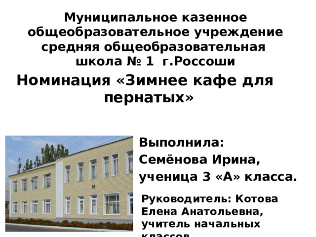 Муниципальное казенное общеобразовательное учреждение средняя общеобразовательная школа № 1 г.Россоши Номинация «Зимнее кафе для пернатых»  Выполнила: Семёнова Ирина, ученица 3 «А» класса. Руководитель: Котова Елена Анатольевна, учитель начальных классов. 