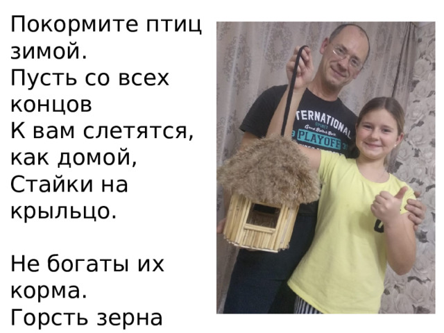 Покормите птиц зимой.  Пусть со всех концов  К вам слетятся, как домой,  Стайки на крыльцо.   Не богаты их корма.  Горсть зерна нужна,  Горсть одна -  И не страшна Будет им зима . 