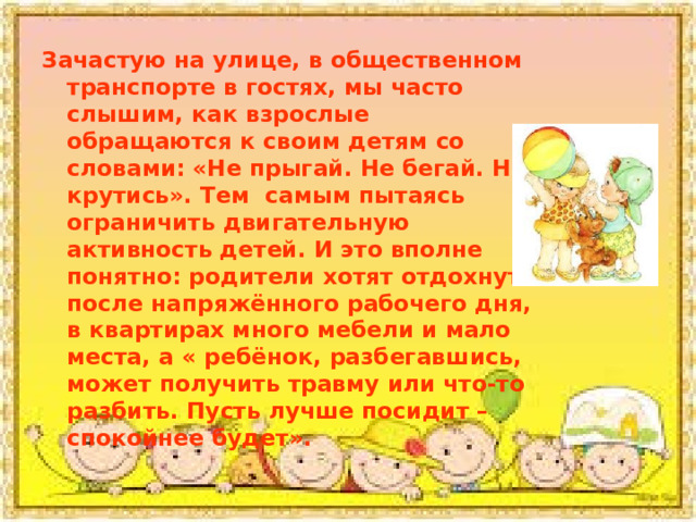 Зачастую на улице, в общественном транспорте в гостях, мы часто слышим, как взрослые обращаются к своим детям со словами: «Не прыгай. Не бегай. Не крутись». Тем самым пытаясь ограничить двигательную активность детей. И это вполне понятно: родители хотят отдохнуть после напряжённого рабочего дня, в квартирах много мебели и мало места, а « ребёнок, разбегавшись, может получить травму или что-то разбить. Пусть лучше посидит – спокойнее будет». 