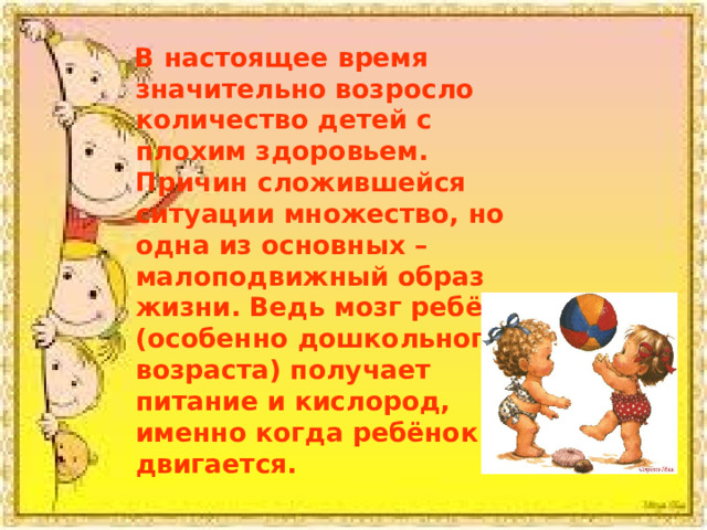  В настоящее время значительно возросло количество детей с плохим здоровьем. Причин сложившейся ситуации множество, но одна из основных – малоподвижный образ жизни. Ведь мозг ребёнка (особенно дошкольного возраста) получает питание и кислород, именно когда ребёнок двигается. 