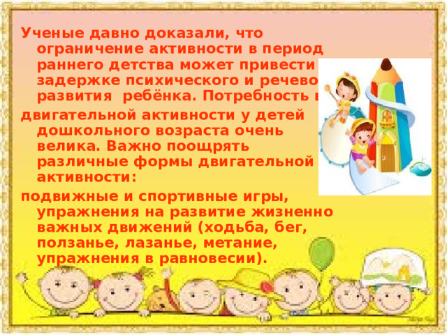 Ученые давно доказали, что ограничение активности в период раннего детства может привести к задержке психического и речевого развития ребёнка. Потребность в двигательной активности у детей дошкольного возраста очень велика. Важно поощрять различные формы двигательной активности: подвижные и спортивные игры, упражнения на развитие жизненно важных движений (ходьба, бег, ползанье, лазанье, метание, упражнения в равновесии). 
