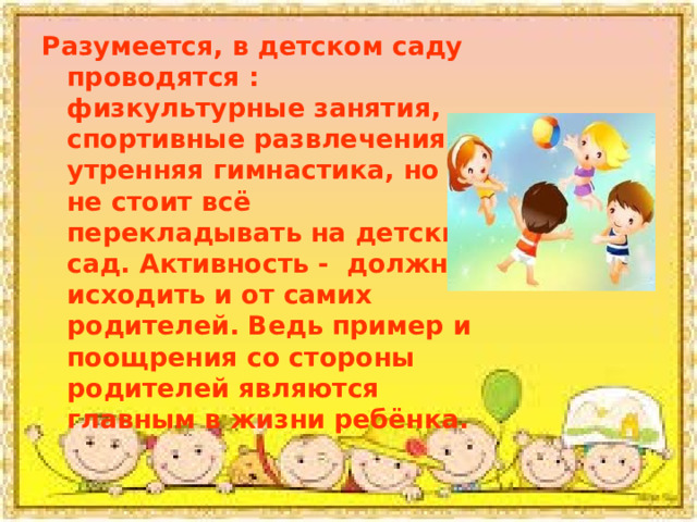 Разумеется, в детском саду проводятся : физкультурные занятия, спортивные развлечения и утренняя гимнастика, но не стоит всё перекладывать на детский сад. Активность - должна исходить и от самих родителей. Ведь пример и поощрения со стороны родителей являются главным в жизни ребёнка. 