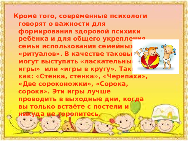  Кроме того, современные психологи говорят о важности для формирования здоровой психики ребёнка и для общего укрепления семьи использования семейных «ритуалов». В качестве таковых могут выступать «ласкательные игры» или «игры в кругу». Такие как: «Стенка, стенка», «Черепаха», «Две сороконожки», «Сорока, сорока». Эти игры лучше проводить в выходные дни, когда вы только встаёте с постели и никуда не торопитесь. 