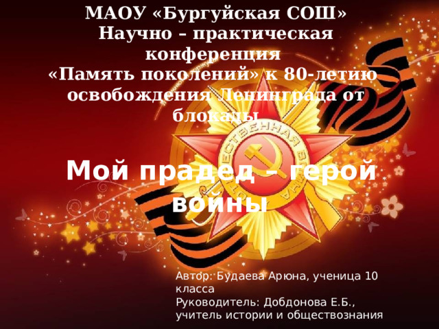 МАОУ «Бургуйская СОШ»  Научно – практическая конференция  «Память поколений» к 80-летию освобождения Ленинграда от блокады  Мой прадед – герой войны Автор: Будаева Арюна, ученица 10 класса Руководитель: Добдонова Е.Б., учитель истории и обществознания 