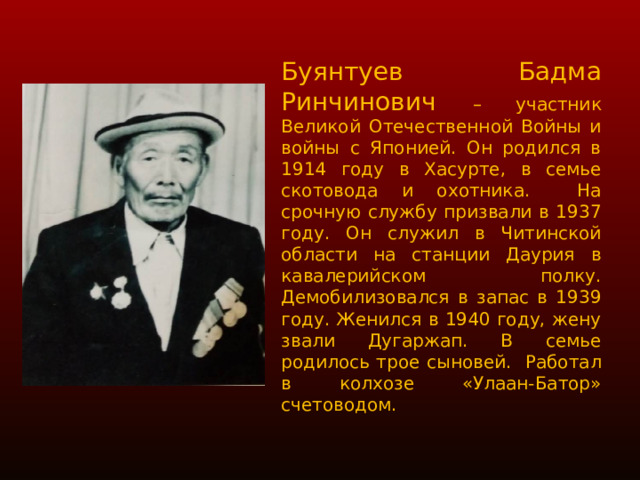 Буянтуев Бадма Ринчинович – участник Великой Отечественной Войны и войны с Японией. Он родился в 1914 году в Хасурте, в семье скотовода и охотника. На срочную службу призвали в 1937 году. Он служил в Читинской области на станции Даурия в кавалерийском полку. Демобилизовался в запас в 1939 году. Женился в 1940 году, жену звали Дугаржап. В семье родилось трое сыновей. Работал в колхозе «Улаан-Батор» счетоводом. 