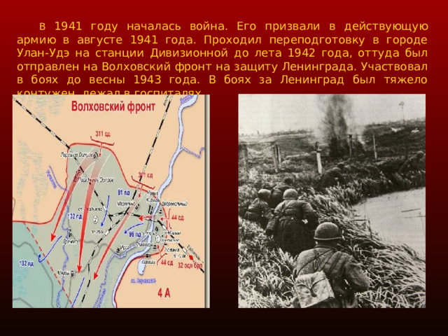  В 1941 году началась война. Его призвали в действующую армию в августе 1941 года. Проходил переподготовку в городе Улан-Удэ на станции Дивизионной до лета 1942 года, оттуда был отправлен на Волховский фронт на защиту Ленинграда. Участвовал в боях до весны 1943 года. В боях за Ленинград был тяжело контужен, лежал в госпиталях. 