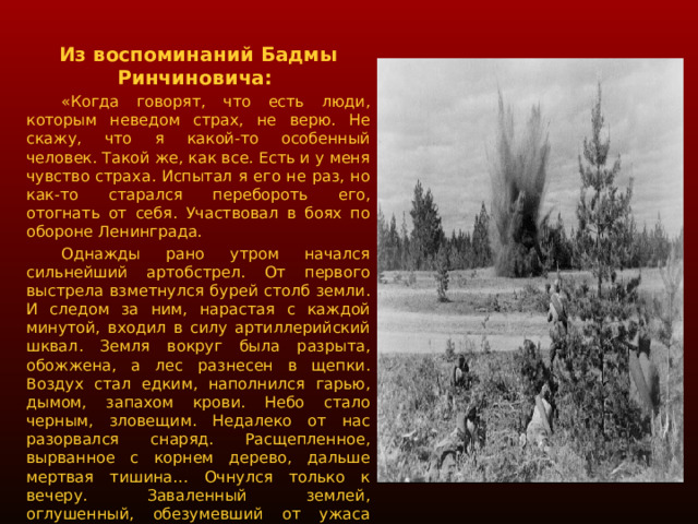 Из воспоминаний Бадмы Ринчиновича:  «Когда говорят, что есть люди, которым неведом страх, не верю. Не скажу, что я какой-то особенный человек. Такой же, как все. Есть и у меня чувство страха. Испытал я его не раз, но как-то старался перебороть его, отогнать от себя. Участвовал в боях по обороне Ленинграда.  Однажды рано утром начался сильнейший артобстрел. От первого выстрела взметнулся бурей столб земли. И следом за ним, нарастая с каждой минутой, входил в силу артиллерийский шквал. Земля вокруг была разрыта, обожжена, а лес разнесен в щепки. Воздух стал едким, наполнился гарью, дымом, запахом крови. Небо стало черным, зловещим. Недалеко от нас разорвался снаряд. Расщепленное, вырванное с корнем дерево, дальше мертвая тишина… Очнулся только к вечеру. Заваленный землей, оглушенный, обезумевший от ужаса увиденного, с трудом поднялся и через трупы пошел искать свою часть. Не помню сколько времени я бродил, но только глубокой ночью наткнулся на одну из частей нашей армии. Дальше госпиталь, лечение, снова фронт». 
