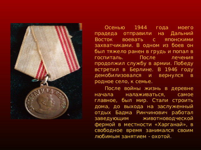  Осенью 1944 года моего прадеда отправили на Дальний Восток воевать с японскими захватчиками. В одном из боев он был тяжело ранен в грудь и попал в госпиталь. После лечения продолжил службу в армии. Победу встретил в Берлине. В 1946 году демобилизовался и вернулся в родное село, к семье.  После войны жизнь в деревне начала налаживаться, самое главное, был мир. Стали строить дома, до выхода на заслуженный отдых Бадма Ринчинович работал заведующим животноводческой фермой в местности «Харганай», в свободное время занимался своим любимым занятием - охотой. 