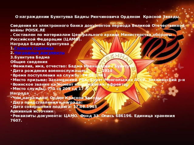  О награждении Буянтуева Бадмы Ринчиновича Орденом Красной Звезды  Сведения из электронного банка документов периода Великой Отечественной войны POISK.RE . Составлен по материалам Центрального архива Министерства обороны Российской Федерации (ЦАМО). Награда Бадмы Буянтуева Главная страница Наградные документы Буянтуев Бадма Общие сведения Фамилия, имя, отчество: Бадма Иренцинович Буянтуев Дата рождения военнослужащего: __.__.1914  Время поступления на службу: 14.08.1941  Место призыва: Закаменский РВК, Бурят-Монгольская АССР, Закаменский р-н  Воинское звание на момент награждения: ефрейтор  Место службы: 770 сп 209 сд 17 А  Награда Чем награждён: Орден Красной Звезды Дата представления к награде:   Дата совершения подвига: 17.08.1945  Архивный источник Реквизиты документа: ЦАМО. Фонд 33. Опись 686196. Единица хранения 7607. 