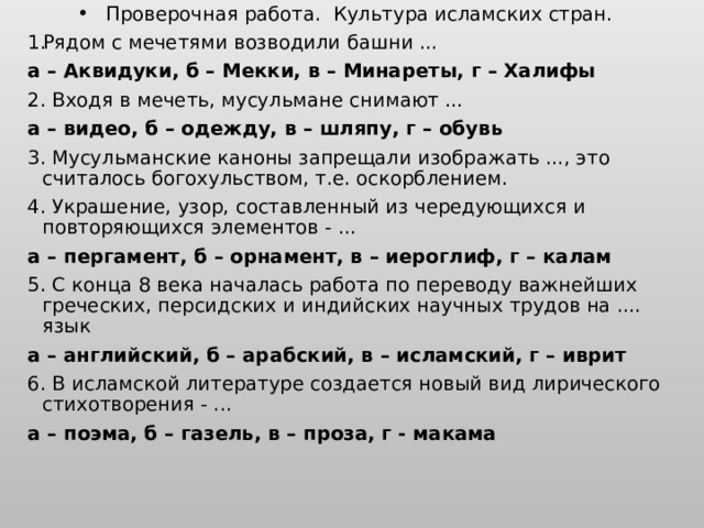 Проверочная работа. Культура исламских стран. Рядом с мечетями возводили башни ... а – Аквидуки, б – Мекки, в – Минареты, г – Халифы 2. Входя в мечеть, мусульмане снимают ... а – видео, б – одежду, в – шляпу, г – обувь 3. Мусульманские каноны запрещали изображать ..., это считалось богохульством, т.е. оскорблением. 4. Украшение, узор, составленный из чередующихся и повторяющихся элементов - ... а – пергамент, б – орнамент, в – иероглиф, г – калам 5. С конца 8 века началась работа по переводу важнейших греческих, персидских и индийских научных трудов на .... язык а – английский, б – арабский, в – исламский, г – иврит 6. В исламской литературе создается новый вид лирического стихотворения - ... а – поэма, б – газель, в – проза, г - макама 