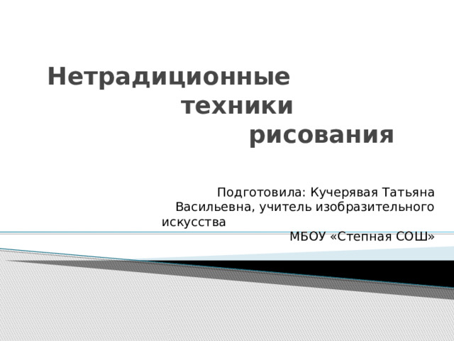  Нетрадиционные  техники  рисования      Подготовила: Кучерявая Татьяна Васильевна, учитель изобразительного искусства МБОУ «Степная СОШ»   