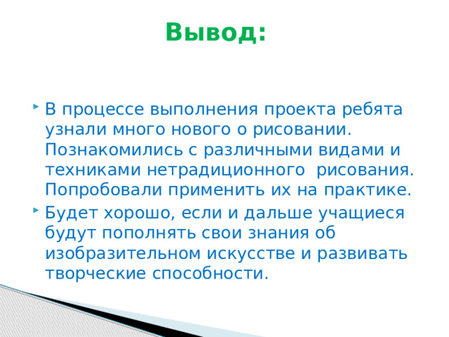 Вывод:   В процессе выполнения проекта ребята узнали много нового о рисовании. Познакомились с различными видами и техниками нетрадиционного рисования. Попробовали применить их на практике. Будет хорошо, если и дальше учащиеся будут пополнять свои знания об изобразительном искусстве и развивать творческие способности. 