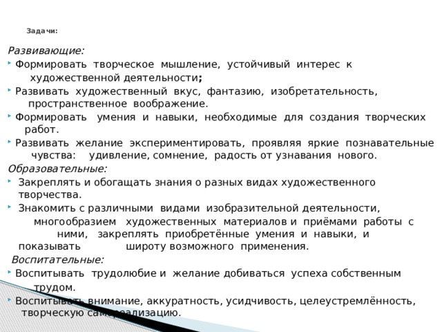 Задачи:   Развивающие: Формировать  творческое  мышление,  устойчивый  интерес  к    художественной деятельности ; Развивать  художественный  вкус,  фантазию,  изобретательность,   пространственное  воображение. Формировать   умения  и  навыки,  необходимые  для  создания  творческих   работ. Развивать  желание  экспериментировать,  проявляя  яркие  познавательные   чувства:    удивление, сомнение,  радость от узнавания  нового.   Образовательные:   Закреплять и обогащать знания о разных видах художественного  творчества.  Знакомить c различными  видами  изобразительной деятельности,    многообразием   художественных  материалов и  приёмами  работы  с ними,  закреплять  приобретённые  умения  и  навыки,  и  показывать   широту возможного  применения.    Воспитательные: Воспитывать  трудолюбие и  желание добиваться  успеха собственным    трудом. Воспитывать внимание, аккуратность, усидчивость, целеустремлённость, творческую самореализацию. 