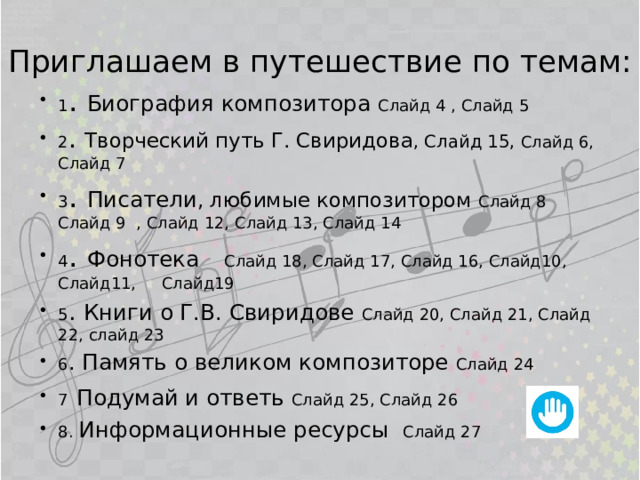 Приглашаем в путешествие по темам: 1 . Биография композитора Слайд 4 , Слайд 5 2 . Творческий путь Г. Свиридова , Слайд 15, Слайд 6, Слайд 7 3 . Писатели , любимые композитором Слайд 8 Слайд 9 , Слайд 12, Слайд 13, Слайд 14 4 . Фонотека   Слайд 18, Слайд 17, Слайд 16, Слайд10, Слайд11, Слайд19 5 . Книги о Г.В. Свиридове Слайд 20, Слайд 21, Слайд 22, слайд 23 6 . Память о великом композиторе Слайд 24 7  Подумай и ответь Слайд 25, Слайд 26 8. Информационные ресурсы Слайд 27  