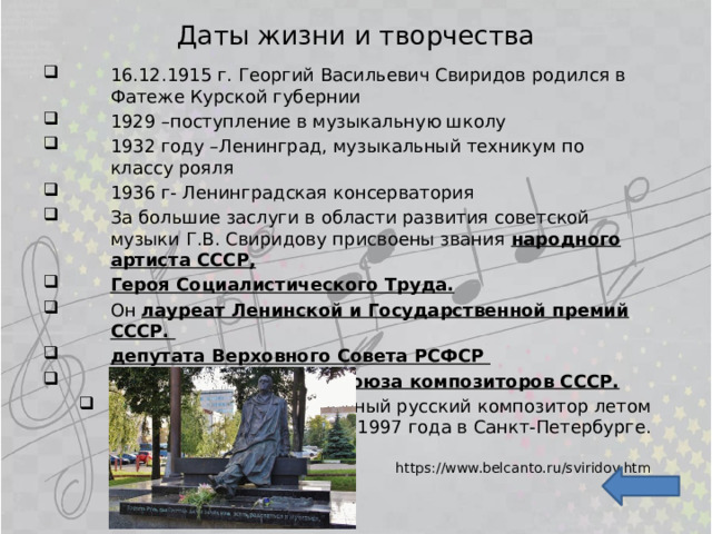 Даты жизни и творчества 16.12.1915 г. Георгий Васильевич Свиридов родился в Фатеже Курской губернии 1929 –поступление в музыкальную школу 1932 году –Ленинград, музыкальный техникум по классу рояля 1936 г- Ленинградская консерватория За большие заслуги в области развития советской музыки Г.В. Свиридову присвоены звания народного артиста СССР, Героя Социалистического Труда. Он лауреат Ленинской и Государственной премий СССР. депутата Верховного Совета РСФСР секретаря правления Союза композиторов СССР. Умер этот замечательный русский композитор летом 1997 года в Санкт-Петербурге. https://www.belcanto.ru/sviridov.htm 