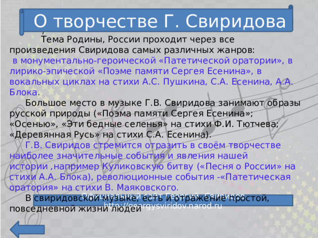 О творчестве Г. Свиридова /   Тема Родины, России проходит через все произведения Свиридова самых различных жанров:  в монументально-героической «Патетической оратории», в лирико-эпической «Поэме памяти Сергея Есенина», в вокальных циклах на стихи А.С. Пушкина, С.А. Есенина, А.А. Блока .  Большое место в музыке Г.В. Свиридова занимают образы русской природы («Поэма памяти Сергея Есенина»; «Осенью», «Эти бедные селенья» на стихи Ф.И. Тютчева; «Деревянная Русь» на стихи С.А. Есенина).  Г.В. Свиридов стремится отразить в своём творчестве наиболее значительные события и явления нашей истории ,например Куликовскую битву («Песня о России» на стихи А.А. Блока), революционные события -«Патетическая оратория» на стихи В. Маяковского.  В свиридовской музыке, есть и отражение простой, повседневной жизни людей Официальный сайт Георгий Свиридов http://georgysviridov.narod.ru 